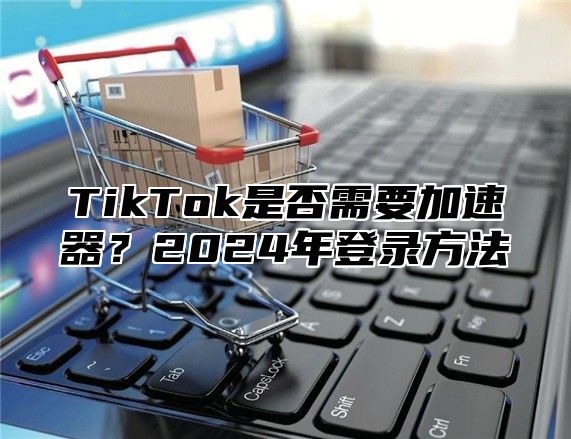 TikTok是否需要加速器？2025年登录方法