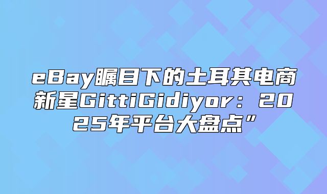 eBay瞩目下的土耳其电商新星GittiGidiyor：2025年平台大盘点”