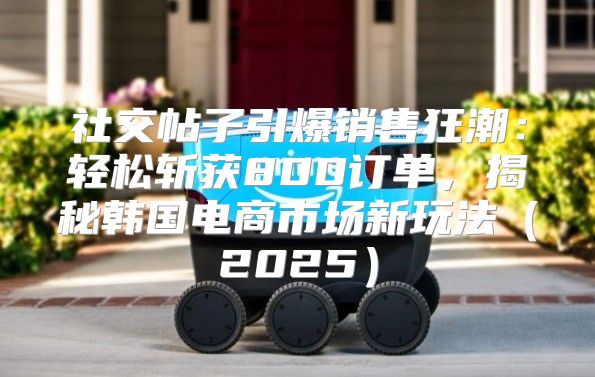 社交帖子引爆销售狂潮：轻松斩获800订单，揭秘韩国电商市场新玩法2025