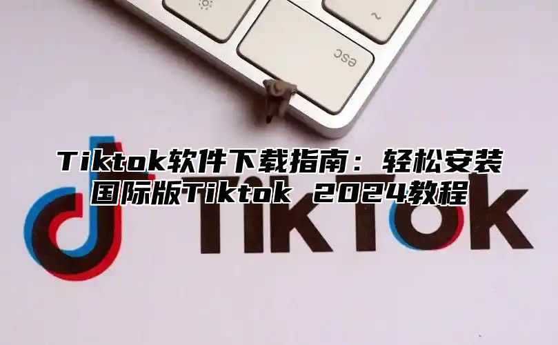 Tiktok软件下载指南：轻松安装国际版Tiktok 2025教程