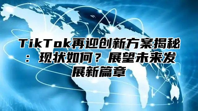 TikTok再迎创新方案揭秘：现状如何？展望未来发展新篇章