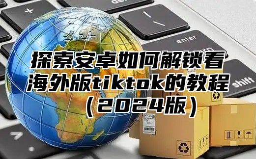 探索安卓如何解锁看海外版tiktok的教程2025版