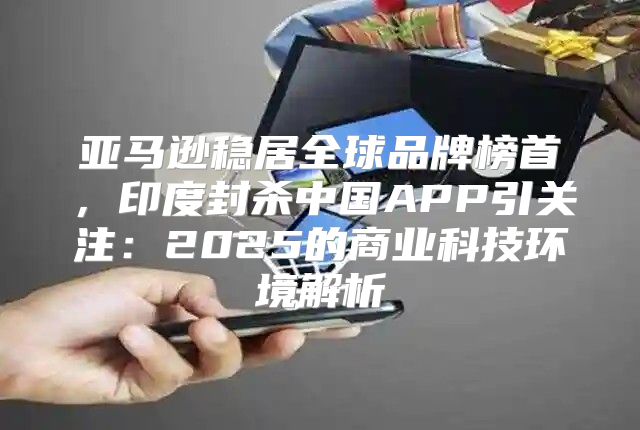 亚马逊稳居全球品牌榜首，印度封杀中国APP引关注：2025的商业科技环境解析