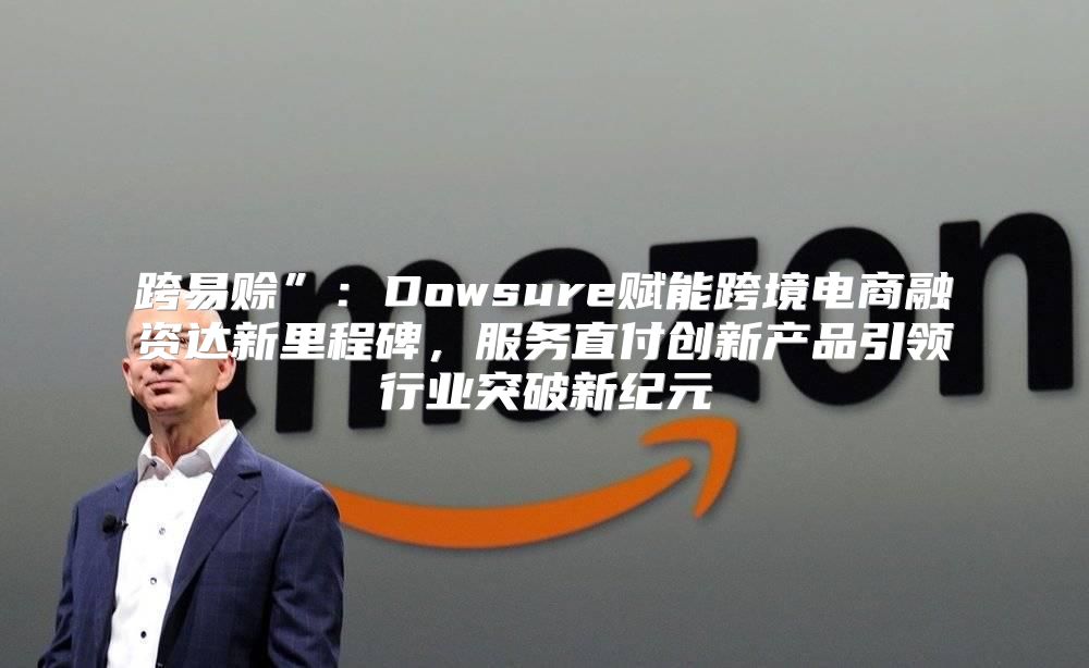 跨易赊”：Dowsure赋能跨境电商融资达新里程碑，服务直付创新产品引领行业突破新纪元