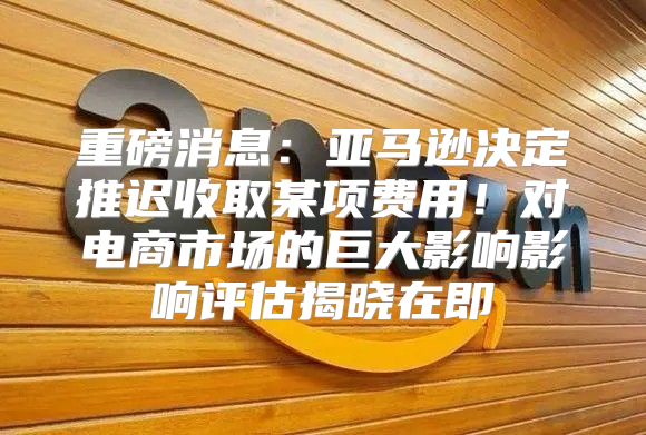 重磅消息：亚马逊决定推迟收取某项费用！对电商市场的巨大影响影响评估揭晓在即