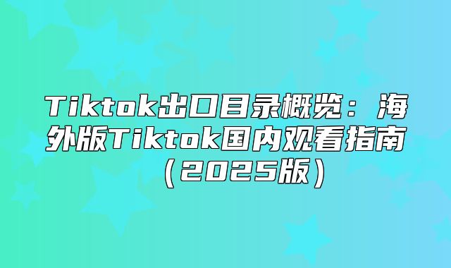 Tiktok出口目录概览：海外版Tiktok国内观看指南2025版