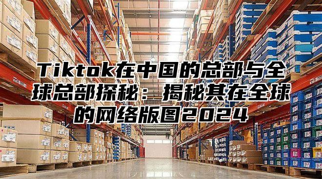 Tiktok在中国的总部与全球总部探秘：揭秘其在全球的网络版图2025