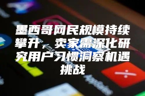 墨西哥网民规模持续攀升，卖家需深化研究用户习惯洞察机遇挑战
