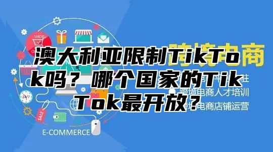 澳大利亚限制TikTok吗？哪个国家的TikTok最开放？