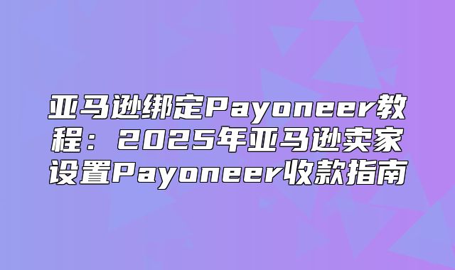 亚马逊绑定Payoneer教程：2025年亚马逊卖家设置Payoneer收款指南