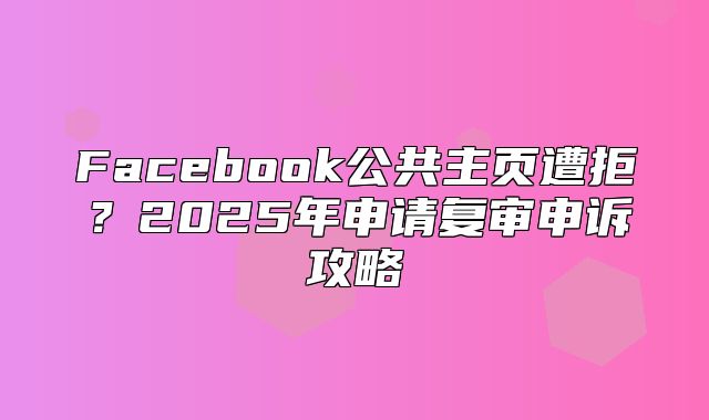 Facebook公共主页遭拒？2025年申请复审申诉攻略