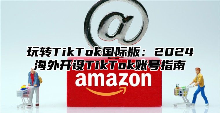 玩转TikTok国际版：2025海外开设TikTok账号指南