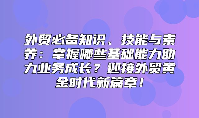 外贸必备知识、技能与素养：掌握哪些基础能力助力业务成长？迎接外贸黄金时代新篇章！