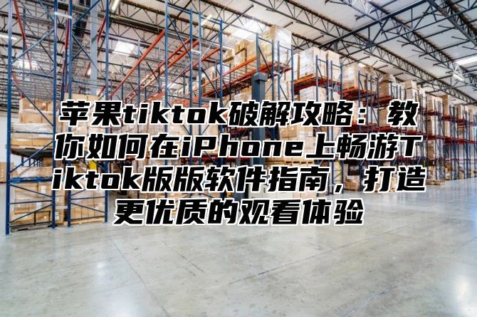 苹果tiktok破解攻略：教你如何在iPhone上畅游Tiktok版版软件指南，打造更优质的观看体验