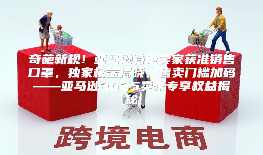 奇葩新规！亚马逊特定卖家获准销售口罩，独家权益揭晓，售卖门槛加码——亚马逊2025卖家专享权益揭秘