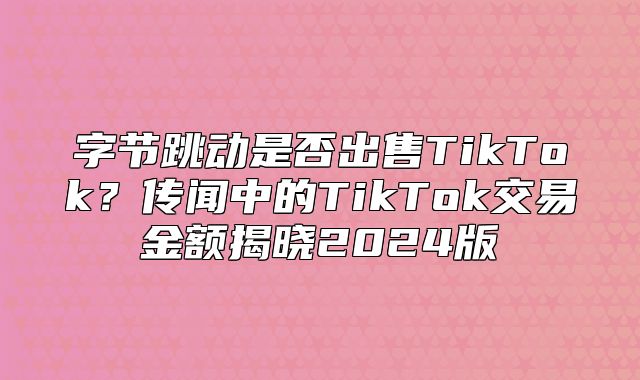 字节跳动是否出售TikTok？传闻中的TikTok交易金额揭晓2025版