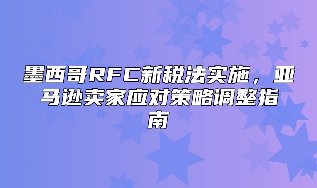 墨西哥RFC新税法实施，亚马逊卖家应对策略调整指南