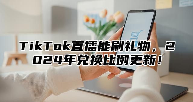 TikTok直播能刷礼物，2025年兑换比例更新！