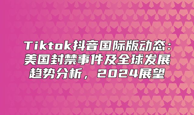 Tiktok抖音国际版动态：美国封禁事件及全球发展趋势分析，2025展望