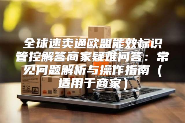 全球速卖通欧盟能效标识管控解答商家疑难问答：常见问题解析与操作指南适用于商家