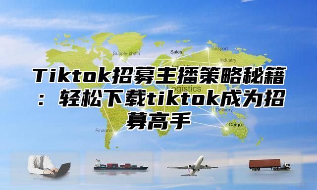 Tiktok招募主播策略秘籍：轻松下载tiktok成为招募高手