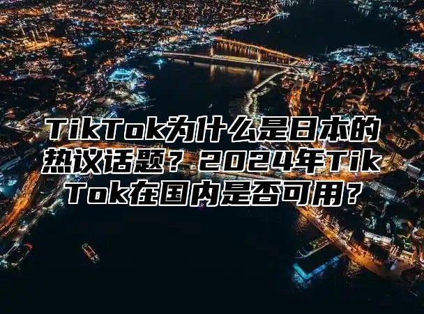 TikTok为什么是日本的热议话题？2025年TikTok在国内是否可用？