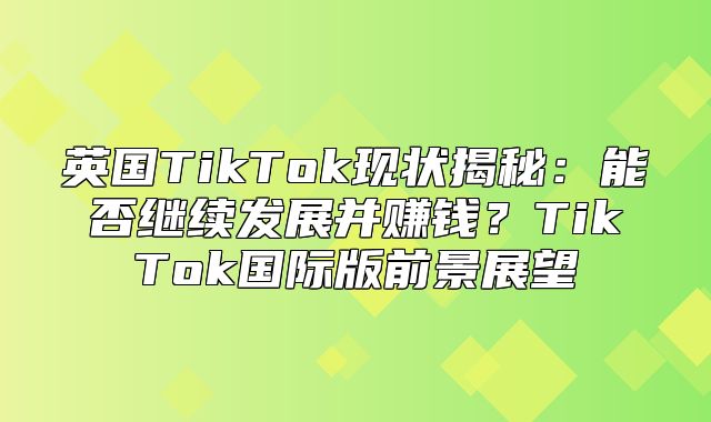英国TikTok现状揭秘：能否继续发展并赚钱？TikTok国际版前景展望