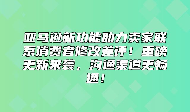 亚马逊新功能助力卖家联系消费者修改差评！重磅更新来袭，沟通渠道更畅通！