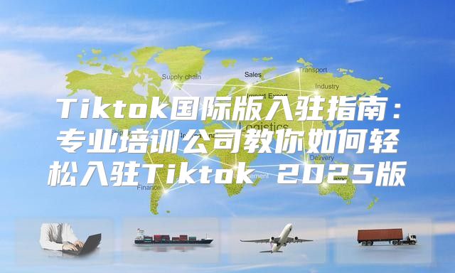 Tiktok国际版入驻指南：专业培训公司教你如何轻松入驻Tiktok 2025版