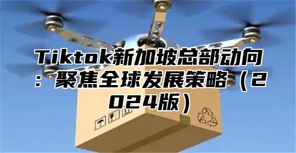 Tiktok新加坡总部动向：聚焦全球发展策略2025版
