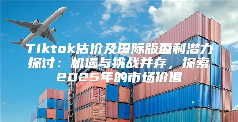 Tiktok估价及国际版盈利潜力探讨：机遇与挑战并存，探索2025年的市场价值