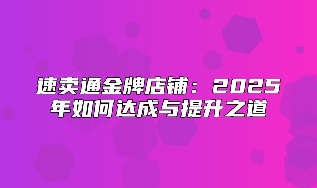 速卖通金牌店铺：2025年如何达成与提升之道