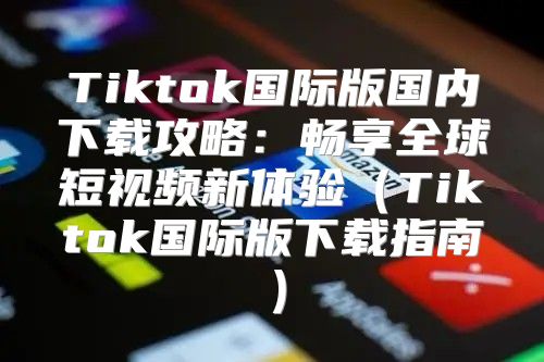 Tiktok国际版国内下载攻略：畅享全球短视频新体验Tiktok国际版下载指南