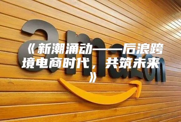 新潮涌动——后浪跨境电商时代，共筑未来