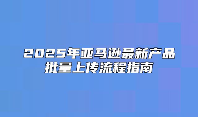 2025年亚马逊最新产品批量上传流程指南