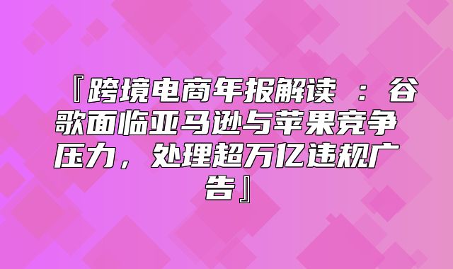 『跨境电商年报解读③：谷歌面临亚马逊与苹果竞争压力，处理超万亿违规广告』