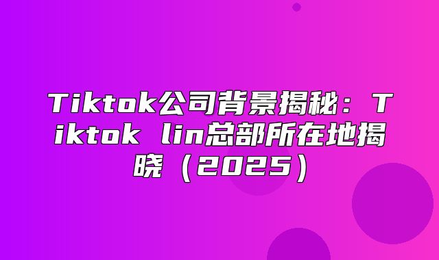 Tiktok公司背景揭秘：Tiktok lin总部所在地揭晓2025