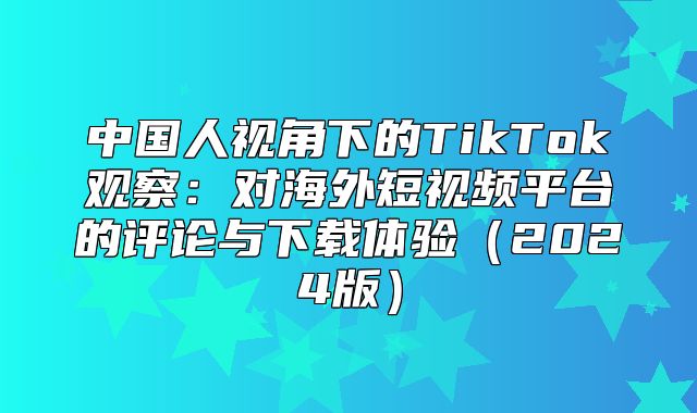 中国人视角下的TikTok观察：对海外短视频平台的评论与下载体验2025版