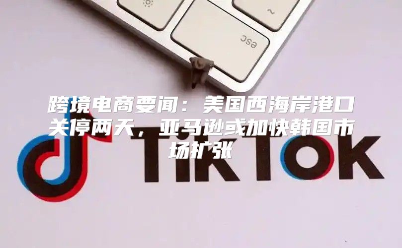 跨境电商要闻：美国西海岸港口关停两天，亚马逊或加快韩国市场扩张
