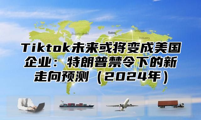Tiktok未来或将变成美国企业：特朗普禁令下的新走向预测2025年