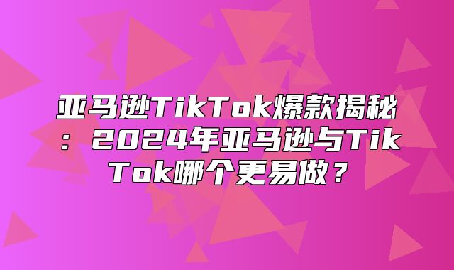 亚马逊TikTok爆款揭秘：2025年亚马逊与TikTok哪个更易做？