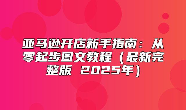 亚马逊开店新手指南：从零起步图文教程最新完整版 2025年
