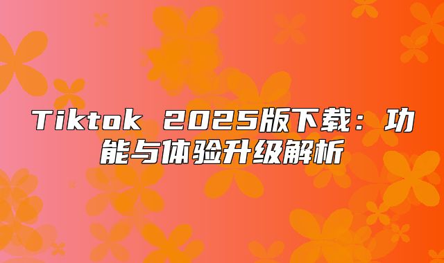 Tiktok 2025版下载：功能与体验升级解析