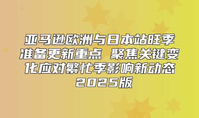 亚马逊欧洲与日本站旺季准备更新重点 聚焦关键变化应对繁忙季影响新动态 2025版