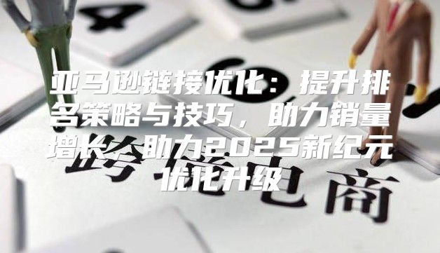 亚马逊链接优化：提升排名策略与技巧，助力销量增长，助力2025新纪元优化升级