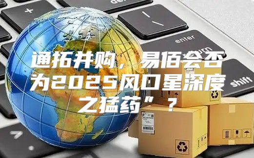 通拓并购，易佰会否为2025风口星深度之猛药”？