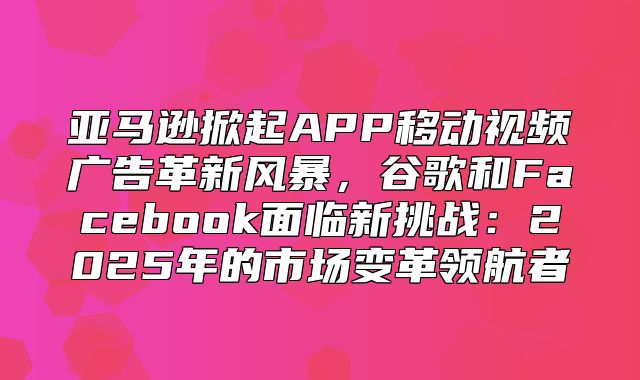 亚马逊掀起APP移动视频广告革新风暴，谷歌和Facebook面临新挑战：2025年的市场变革领航者
