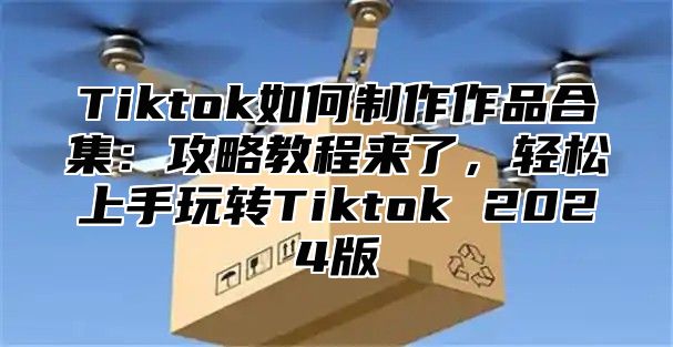 Tiktok如何制作作品合集：攻略教程来了，轻松上手玩转Tiktok 2025版