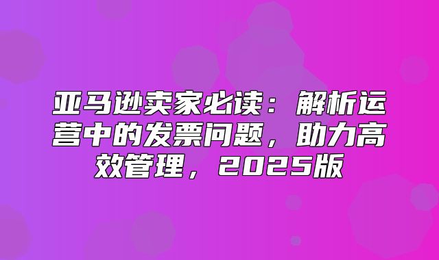 亚马逊卖家必读：解析运营中的发票问题，助力高效管理，2025版