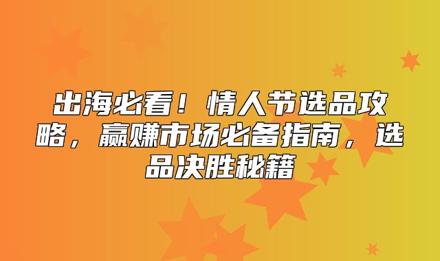 出海必看！情人节选品攻略，赢赚市场必备指南，选品决胜秘籍
